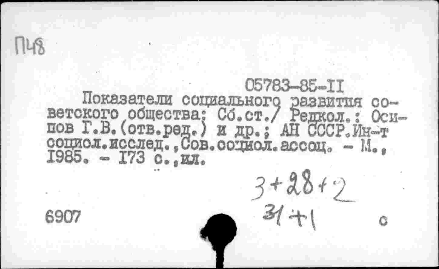 ﻿
„	05783-8Б-11
Показатели социального развития со~ ветского общества: Сб.ст./ Редкой.: Оси пов Г.В. (отв.ред,) и др.; АН СССР.Ин-т социол. исслед., Сов. социол. ассоц, - И., 1985. - 173 с.,ил.
3*^2.
6907	с